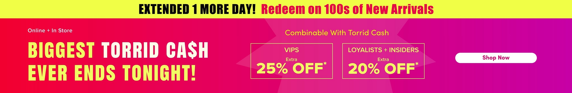 'A wide promotional banner with a bright yellow strip at the top containing bold dark text reading 'EXTENDED 1 MORE DAY!' followed by bold pink text reading 'Redeem on 100s of New Arrivals'. Below is a hot pink and magenta gradient background with a large decorative starburst shape in a slightly lighter tone. White text on the left reads 'Online + In Store' above very large bold yellow text reading 'BIGGEST TORRID CA$H EVER ENDS TONIGHT!' In the center, smaller yellow text reads 'Combinable With Torrid Cash' above two yellow-outlined boxes side by side: the left box contains white text reading 'VIPS' with 'Extra' in smaller text and large yellow text reading '25% OFF*', and the right box contains white text reading 'LOYALISTS + INSIDERS' with 'Extra' in smaller text and large yellow text reading '20% OFF*'. On the far right, a white rounded rectangle button contains dark text reading 'Shop Now'.'