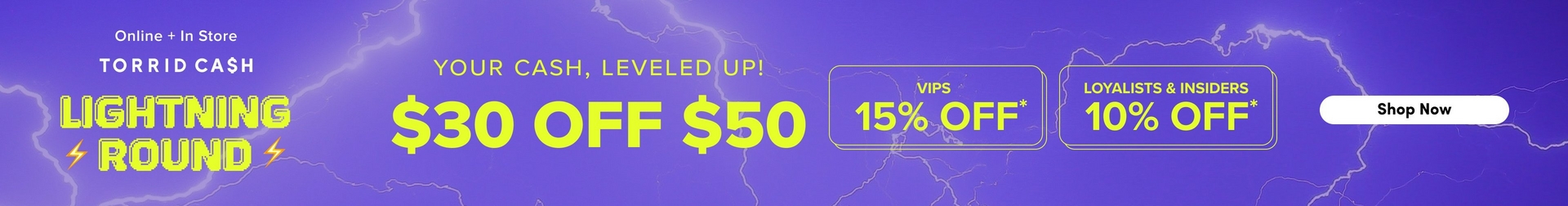 A wide horizontal promotional banner with a purple background featuring illustrated white lightning bolt graphics. White text on the left reads 'Online + In Store' and 'TORRID CA$H', followed by 'LIGHTNING ROUND' in large bold yellow pixel-style text with yellow lightning bolt icons on either side. In the center, yellow text reads 'YOUR CASH, LEVELED UP!' above very large yellow text reading '$30 OFF $50'. To the right are two yellow-outlined rounded rectangles, the first reading 'VIPS 15% OFF*' and the second reading 'LOYALISTS & INSIDERS 10% OFF*', both in yellow text. At the far right is a white rounded rectangular button with dark text reading 'Shop Now'.