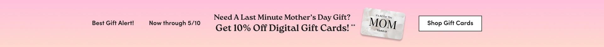 A wide horizontal promotional banner with a soft pink gradient background. Dark text reads 'Best Gift Alert!' and 'Now through 5/10' followed by 'Need A Last Minute Mother's Day Gift? Get 10% Off Digital Gift Cards!**' in larger bold text. To the right of the text is an image of a light gray gift card with small text reading 'It's All For You' above large text reading 'MOM' and 'TORRID' below it. At the far right is a white rectangular button with dark text reading 'Shop Gift Cards'.