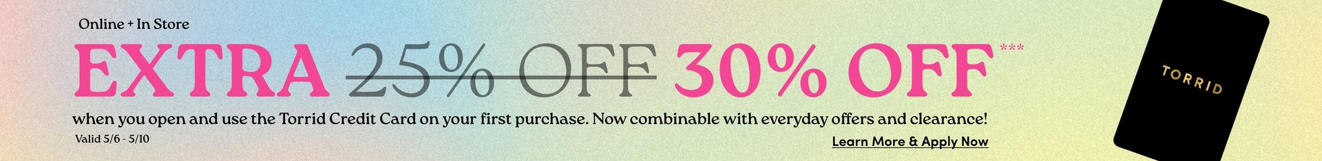 A wide horizontal promotional banner with a soft multicolor gradient background in pastel blue, green, and yellow tones with a subtle textured grain. Small black text in the upper left reads 'Online + In Store'. Below that, large bold pink text reads 'EXTRA' followed by '25% OFF' in gray with a strikethrough, then '30% OFF***' in large bold pink text. Below in smaller dark text reads 'when you open and use the Torrid Credit Card on your first purchase. Now combinable with everyday offers and clearance!' with 'Valid 5/6 - 5/10' on the left and underlined dark text reading 'Learn More & Apply Now' on the right. At the far right edge is a partially visible black credit card with gold text reading 'TORRID'.