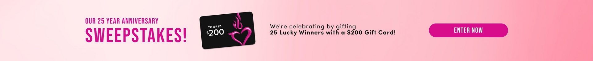 A wide horizontal promotional banner with a soft pink gradient background. On the left, magenta text reads 'OUR 25 YEAR ANNIVERSARY' above large bold dark text reading 'SWEEPSTAKES!' Next to it is an image of a black gift card with pink flame and heart logo graphics, white text reading 'TORRID' and '$200'. To the right, dark text reads 'We're celebrating by gifting 25 Lucky Winners with a $200 Gift Card!' At the far right is a magenta rounded rectangular button with white text reading 'ENTER NOW'.