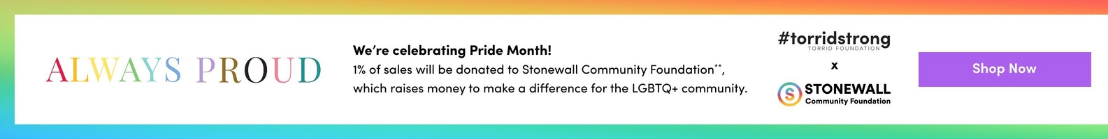 A wide horizontal banner with a white center and a rainbow gradient border along the top and bottom edges transitioning through red, orange, yellow, green, blue, and purple. On the left, the text 'ALWAYS PROUD' appears in large letters with each letter in a different rainbow color. In the center, bold dark text reads 'We're celebrating Pride Month!' followed by regular text reading '1% of sales will be donated to Stonewall Community Foundation**, which raises money to make a difference for the LGBTQ+ community.' To the right, dark text reads '#torridstrong' with 'TORRID FOUNDATION' in smaller letters below it, followed by a lowercase 'x' and the Stonewall Community Foundation logo, which shows a circular rainbow-colored 'S' icon next to bold text reading 'STONEWALL Community Foundation'. At the far right is a purple rectangular button with white text reading 'Shop Now'.