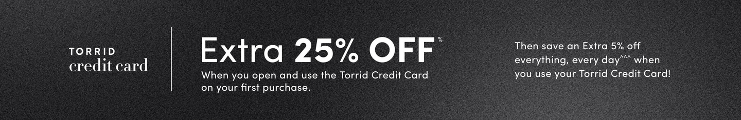 'Horizontal gradient background shifting from black at the top to dark gray at the bottom. On the left, white text reads TORRID credit card. Large bold white text in the center reads Extra 25% OFF*. Smaller white text below says When you open and use the Torrid Credit Card on your first purchase. Combinable with everyday offers! On the right, additional white text reads Then save an Extra 5% off everything, every day^^^ when you use your Torrid Credit Card!'