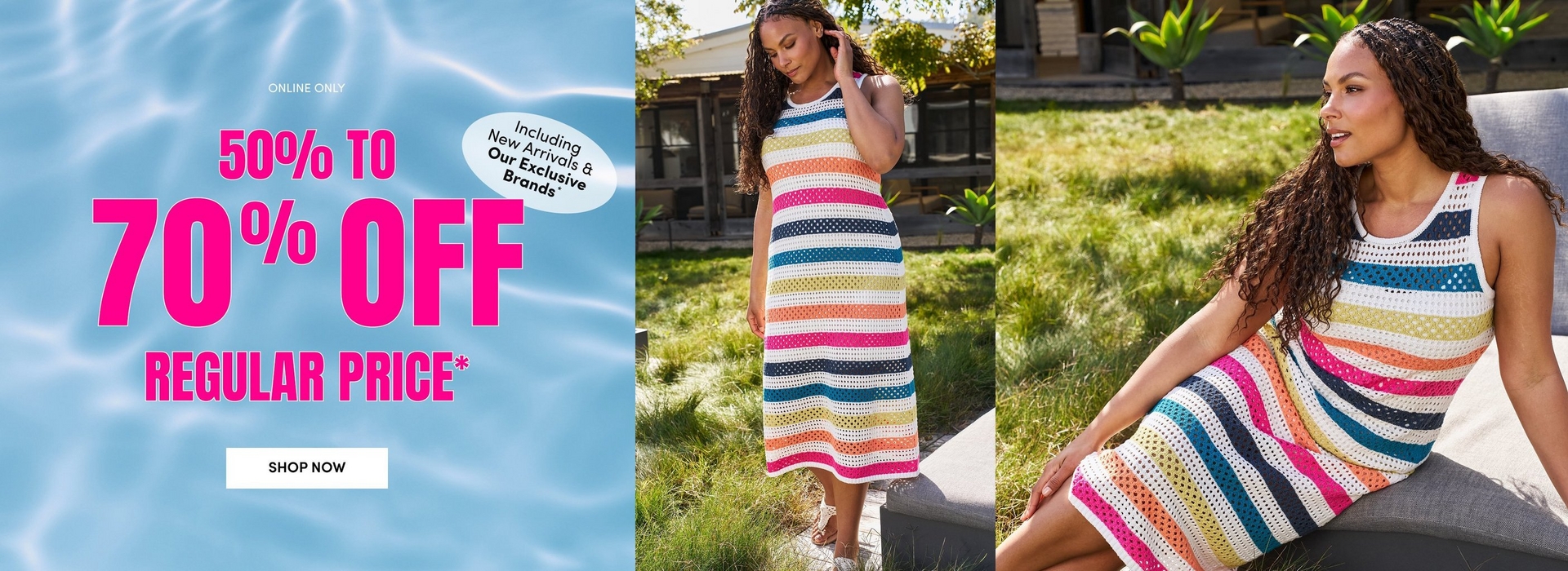 A promotional sale banner with a light blue shimmering pool water background on the left side. Text on the left reads 'ONLINE ONLY' in small black letters, '50 TO 70% OFF' in large bold hot pink letters, 'REGULAR PRICE*' in bold hot pink letters, and a white oval badge reading 'Including New Arrivals & Our Exclusive Brands*' in black text. A white rectangular button reads 'SHOP NOW' in black letters. The center and right panels show two photos of a woman with long dark curly hair wearing a sleeveless open-knit crochet midi dress with horizontal stripes in white, hot pink, navy, teal, olive green, coral, and orange. In the left photo she stands outdoors on a stone surface looking downward, with green grass, shrubs, and a building visible in the background. In the right photo she sits on a gray upholstered outdoor chair or bench, looking to the side, with green grass and tropical foliage visible behind her.