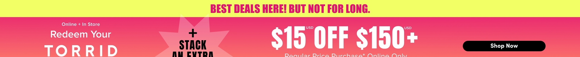 Wide promotional banner with a yellow bar across the top containing pink bold text that reads 'BEST DEALS HERE! BUT NOT FOR LONG.' Below the yellow bar is a pink to orange gradient background. On the left side, white text reads 'Online + In Store' followed by 'Redeem Your' and then large bold white text reading 'TORRID' with the bottom of the word cut off at the edge of the image. In the center is a light pink starburst shape with black bold text reading '+ STACK' and 'AN EXTRA' below it, partially cut off at the bottom of the image. On the right side, large white bold text reads '$15' with a small 'USD' label above it, followed by 'OFF' and '$150' with another small 'USD' label above it and a plus sign after it. Below that, white text reads 'Regular Price Purchase* Online Only' with the bottom portion cut off. On the far right is a black rounded rectangle button containing white bold text that reads 'Shop Now.'