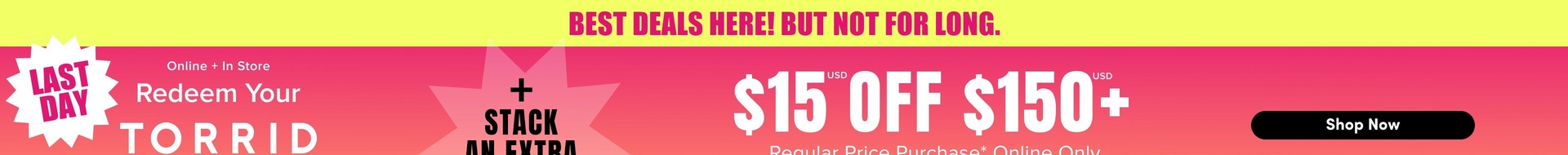 Wide promotional banner with a yellow bar across the top containing pink bold text that reads 'BEST DEALS HERE! BUT NOT FOR LONG.' Below the yellow bar is a pink to orange gradient background. On the far left is a white starburst badge with pink bold text reading 'LAST DAY.' Next to it, white text reads 'Online + In Store' followed by 'Redeem Your' and then large bold white text reading 'TORRID' with the bottom of the word cut off at the edge of the image. In the center is a light pink starburst shape with black bold text reading '+ STACK' and 'AN EXTRA' below it, partially cut off at the bottom of the image. On the right side, large white bold text reads '$15' with a small 'USD' label above it, followed by 'OFF' and '$150' with another small 'USD' label above it and a plus sign after it. Below that, white text reads 'Regular Price Purchase* Online Only' with the bottom portion cut off. On the far right is a black rounded rectangle button containing white bold text that reads 'Shop Now.'