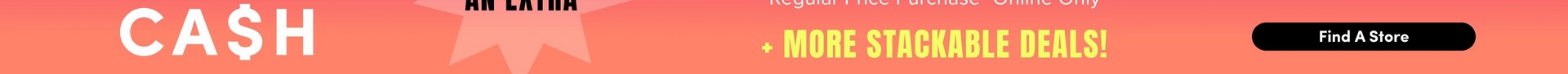 Cropped horizontal strip of a promotional banner on a pink to orange gradient background. At the top edge, black bold text reading 'AN EXTRA' is partially cut off. Large white bold text reads 'CA$H.' To the right is a light pink starburst shape, partially visible. White text reads 'Regular Price Purchase* Online Only' near the top. Below that, yellow bold text reads '+ MORE STACKABLE DEALS!' On the far right is a black rounded rectangle button containing white bold text that reads 'Find A Store.'