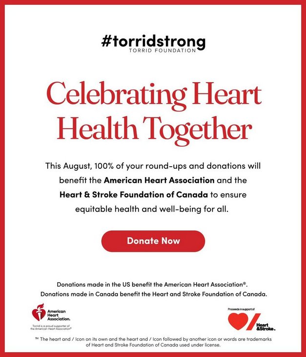 #torridstrong Torrid Foundation. Celebrating Heart Health Together. This August, 100% of your round-ups and donations will benefit the American Heart Association and the Heart & Stroke Foundation of Canada to ensure equitable health and well-being for all. Donate Now.