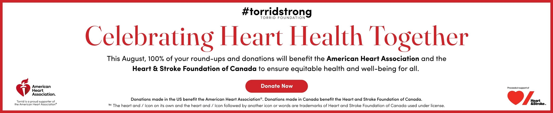 Promotional banner with a white background bordered by a red frame. At the top, black bold text reads '#torridstrong' followed by smaller gray text reading 'TORRID FOUNDATION.' Below, large red serif text reads 'Celebrating Heart Health Together.' Black text below reads 'This August, 100% of your round-ups and donations will benefit the American Heart Association and the Heart & Stroke Foundation of Canada to ensure equitable health and well-being for all.' Below that is a red rounded rectangle button with white bold text reading 'Donate Now.' Small black text at the bottom reads 'Donations made in the US benefit the American Heart Association. Donations made in Canada benefit the Heart and Stroke Foundation of Canada.' followed by trademark text about the heart and stroke icon. On the bottom left is the American Heart Association logo with a red heart and flame icon, accompanied by text reading 'Torrid is a proud supporter of the American Heart Association.' On the bottom right, small text reads 'Proceeds in support of' above the Heart & Stroke Foundation logo showing a red heart and slash icon.