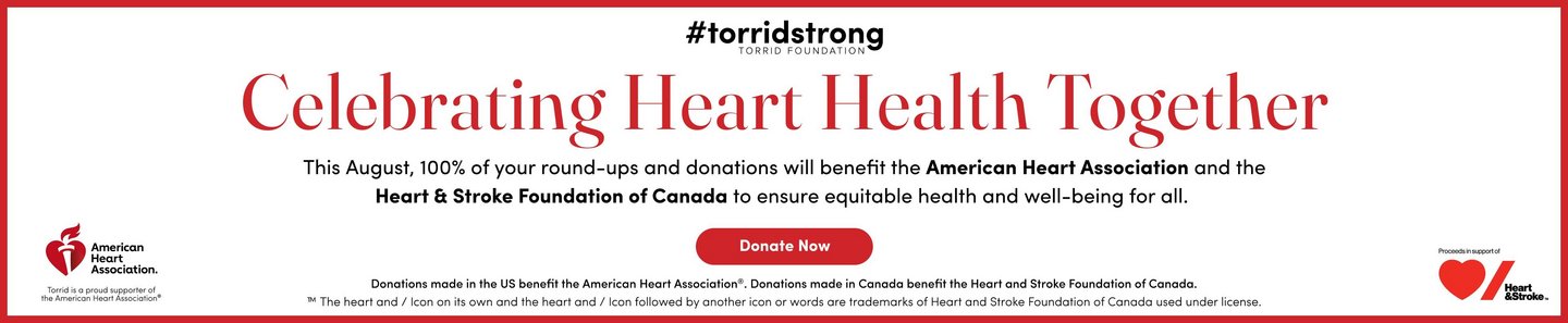 #torridstrong Torrid Foundation. Celebrating Heart Health Together. This August, 100% of your round-ups and donations will benefit the American Heart Association and the Heart & Stroke Foundation of Canada to ensure equitable health and well-being for all. Donate Now.