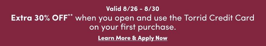 Valid August 26 through August 30. Extra 30% off when you open and use the Torrid Credit Card on your first purchase. Learn more and apply now.