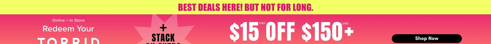 The top portion of a wide promotional banner with a background that shifts from hot pink to coral. Across the top, a yellow bar holds magenta capitals reading 'BEST DEALS HERE! BUT NOT FOR LONG.' Below on the left, white text reads 'Online + In Store' and 'Redeem Your', with the top of large white capitals reading 'TORRID' cut off by the crop. In the center, a pale pink starburst shape holds black capitals reading '+ STACK AN EXTRA', with the lower line cropped. On the right, large white letters read '$15 OFF $150+' with small superscript 'USD' marks, followed by a black rounded button reading 'Shop Now'.