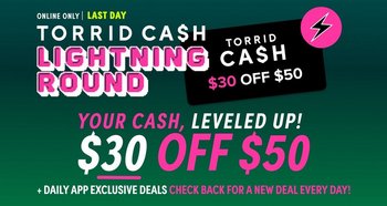 Online only. Last day! Torrid Cash Lightning Round. Your cash, leveled up! $30 off $50. Plus daily app exclusive deals. Check back for a new deal every day!