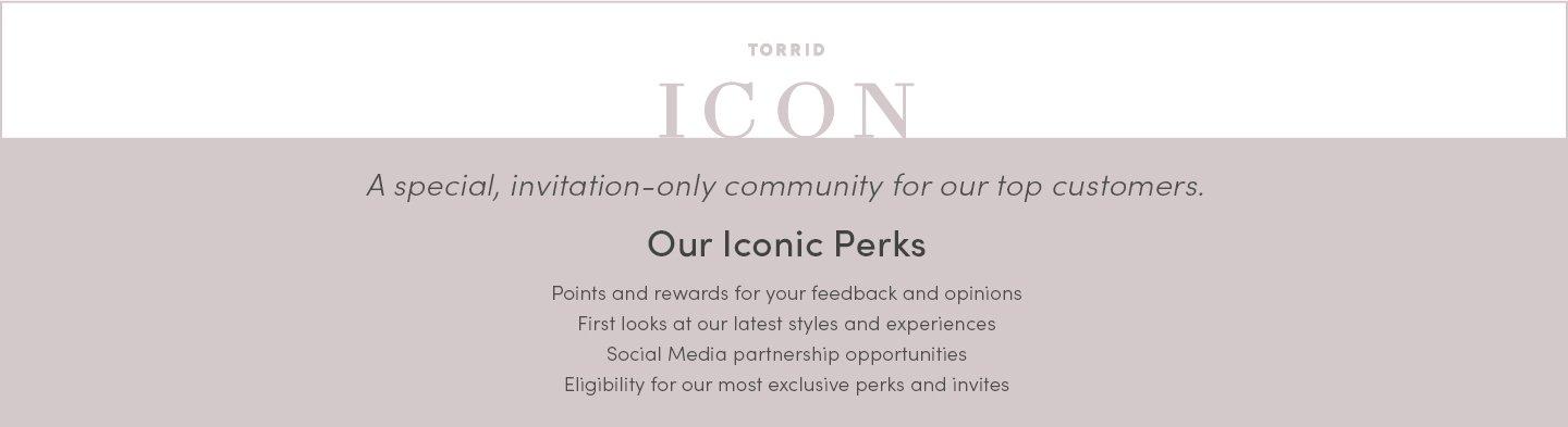 Torrid ICON. A special, invitation-only community for our top customers. Our iconic perks. Points and rewards for your feedback and opinions first looks at our latest styles and experiences social media partership opportunites eligibility for our most exclusive perks and invites