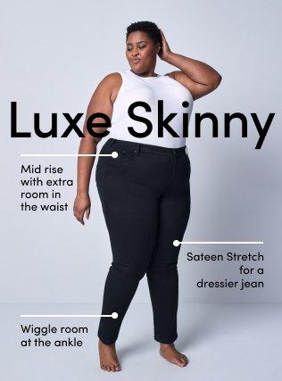 Luxe Skinny. Mide rise with extra room in the waist. Sateen stretch for a dresses jean. Wiggle room at the ankle