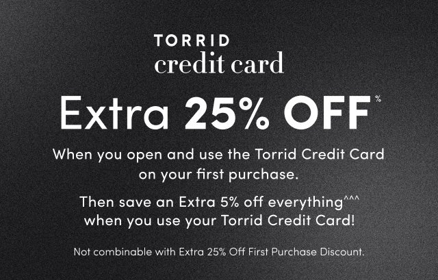 Dark gray textured background with white text overlaid. On the left, white text reads 'TORRID' above italicized serif text reading 'credit card', separated by a vertical line from large bold white text reading 'Extra 25% OFF' with a small percent symbol. Below that, white text reads 'When you open and use the Torrid Credit Card on your first purchase.'. On the right side, white text reads 'Then save an Extra 5% off everything' with a triple caret symbol, followed by 'when you use your Torrid Credit Card!' and smaller text reading 'Not combinable with Extra 25% Off First Purchase Discount.'. No people or additional graphics appear in the image.